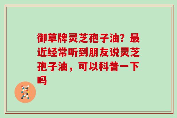 御草牌灵芝孢子油？近经常听到朋友说灵芝孢子油，可以科普一下吗