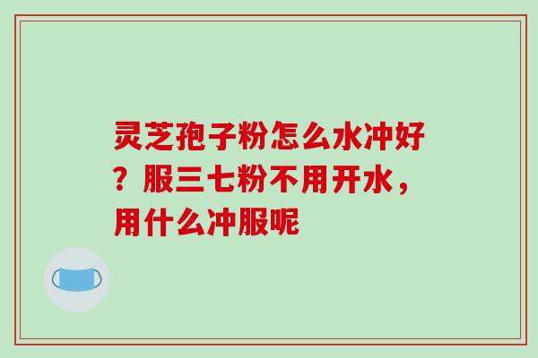 灵芝孢子粉怎么水冲好?服三七粉不用开水,用什么冲服呢 灵芝孢子粉怎么水冲好?服三七粉不用开水,用什么冲服呢
