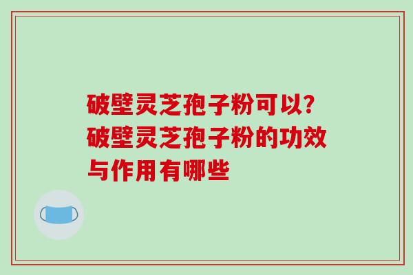 破壁灵芝孢子粉可以？破壁灵芝孢子粉的功效与作用有哪些