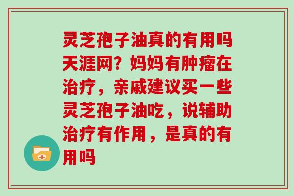 灵芝孢子油真的有用吗天涯网?妈妈有在,亲戚建议买一些灵芝孢子油吃,说辅助有作用,是真的有用吗 灵芝孢子油真的有用吗天涯网?妈妈有在,亲戚建议买一些灵芝孢子油吃,说辅助有作用,是真的有用吗