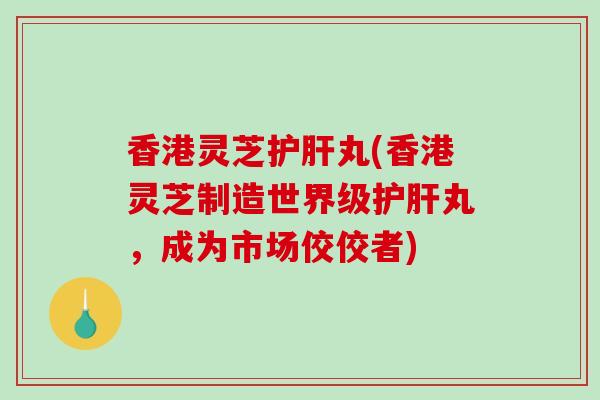 香港灵芝丸(香港灵芝制造世界级丸，成为市场佼佼者)