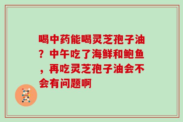 喝能喝灵芝孢子油？中午吃了海鲜和鲍鱼，再吃灵芝孢子油会不会有问题啊