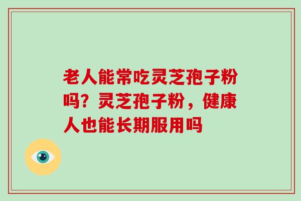 老人能常吃灵芝孢子粉吗?灵芝孢子粉,健康人也能长期服用吗 老人能常吃灵芝孢子粉吗?灵芝孢子粉,健康人也能长期服用吗