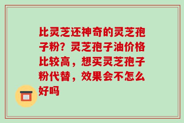 比灵芝还神奇的灵芝孢子粉？灵芝孢子油价格比较高，想买灵芝孢子粉代替，效果会不怎么好吗