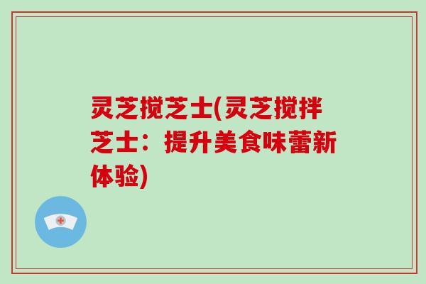 灵芝搅芝士(灵芝搅拌芝士：提升美食味蕾新体验)