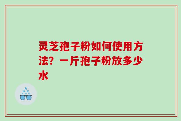 灵芝孢子粉如何使用方法？一斤孢子粉放多少水