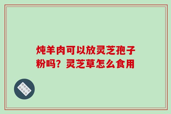 炖羊肉可以放灵芝孢子粉吗?灵芝草怎么食用 炖羊肉可以放灵芝孢子粉吗?灵芝草怎么食用
