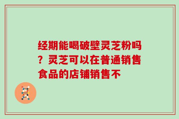 经期能喝破壁灵芝粉吗?灵芝可以在普通销售食品的店铺销售不 经期能喝破壁灵芝粉吗?灵芝可以在普通销售食品的店铺销售不