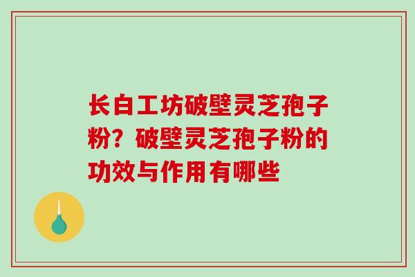 长白工坊破壁灵芝孢子粉？破壁灵芝孢子粉的功效与作用有哪些