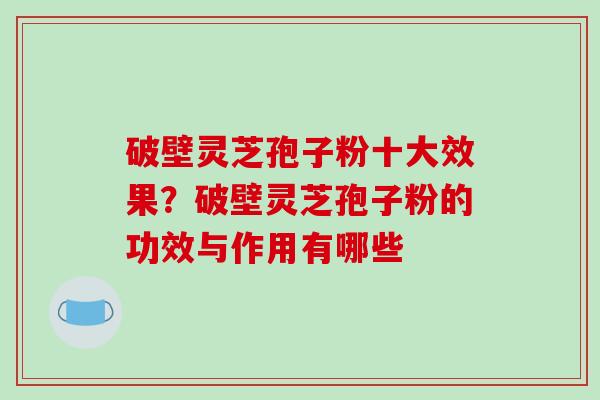 破壁灵芝孢子粉十大效果?破壁灵芝孢子粉的功效与作用有哪些 破壁灵芝孢子粉十大效果?破壁灵芝孢子粉的功效与作用有哪些