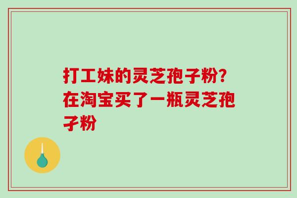 打工妹的灵芝孢子粉?在淘宝买了一瓶灵芝孢孑粉 打工妹的灵芝孢子粉?在淘宝买了一瓶灵芝孢孑粉
