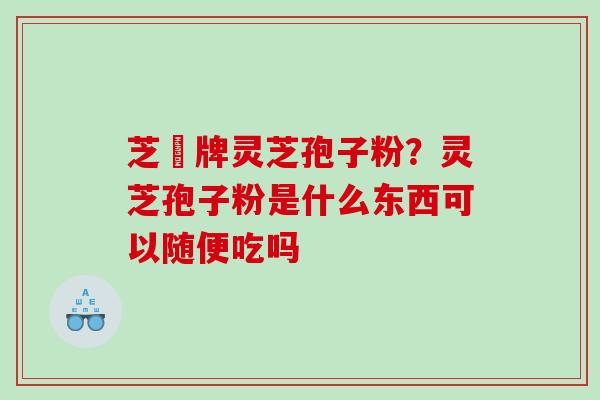 芝蔲牌灵芝孢子粉?灵芝孢子粉是什么东西可以随便吃吗 芝蔲牌灵芝孢子粉?灵芝孢子粉是什么东西可以随便吃吗