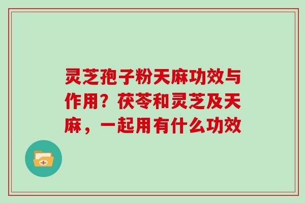 灵芝孢子粉天麻功效与作用?茯苓和灵芝及天麻,一起用有什么功效 灵芝孢子粉天麻功效与作用?茯苓和灵芝及天麻,一起用有什么功效