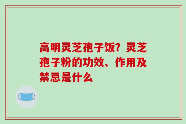 高明灵芝孢子饭？灵芝孢子粉的功效、作用及禁忌是什么
