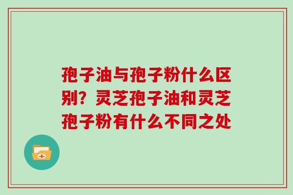 孢子油与孢子粉什么区别？灵芝孢子油和灵芝孢子粉有什么不同之处