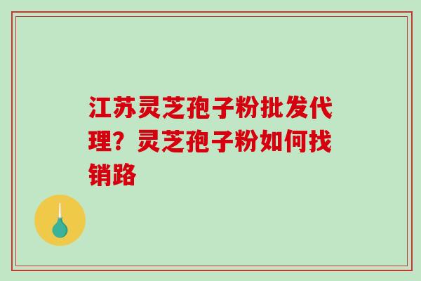江苏灵芝孢子粉批发代理？灵芝孢子粉如何找销路