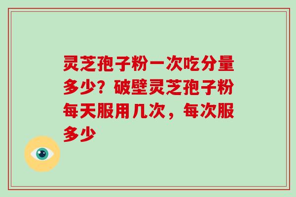 灵芝孢子粉一次吃分量多少？破壁灵芝孢子粉每天服用几次，每次服多少