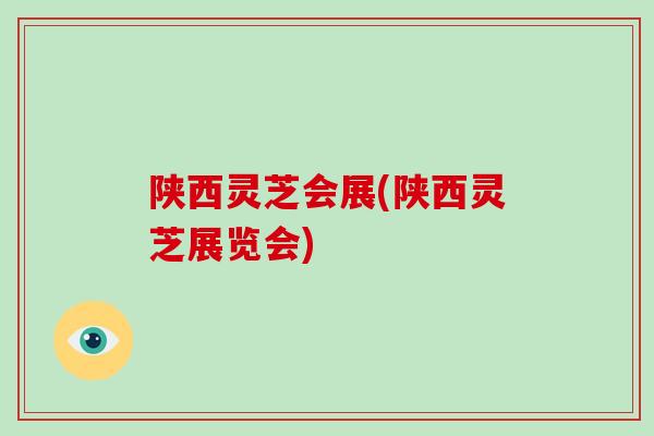 陕西灵芝会展(陕西灵芝展览会)