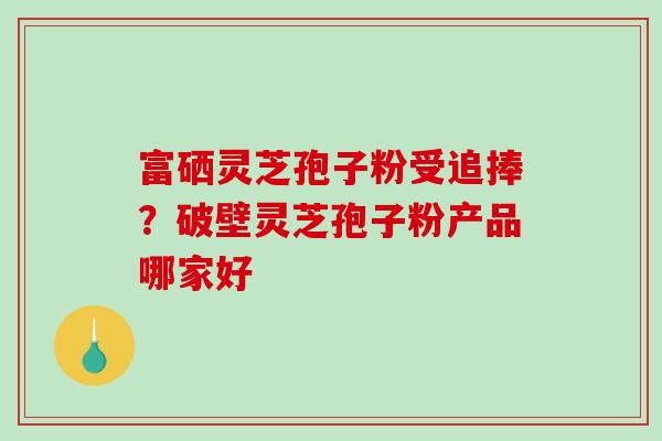 富硒灵芝孢子粉受追捧？破壁灵芝孢子粉产品哪家好
