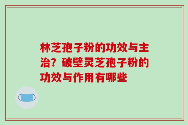 林芝孢子粉的功效与主？破壁灵芝孢子粉的功效与作用有哪些