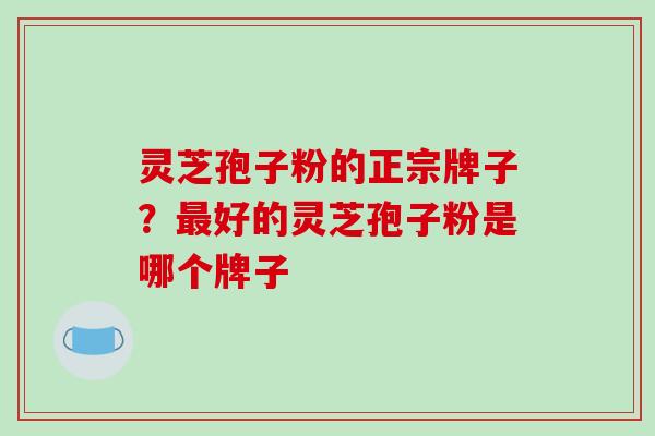灵芝孢子粉的正宗牌子？好的灵芝孢子粉是哪个牌子
