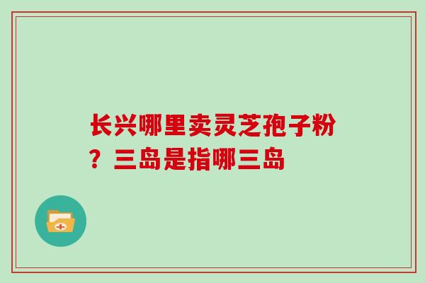 长兴哪里卖灵芝孢子粉?三岛是指哪三岛 长兴哪里卖灵芝孢子粉?三岛是指哪三岛
