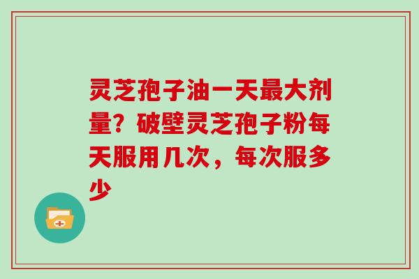 灵芝孢子油一天大剂量？破壁灵芝孢子粉每天服用几次，每次服多少