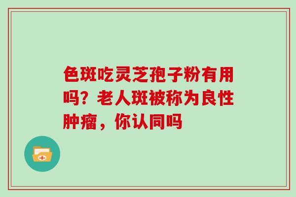 色斑吃灵芝孢子粉有用吗?老人斑被称为良性,你认同吗 色斑吃灵芝孢子粉有用吗?老人斑被称为良性,你认同吗