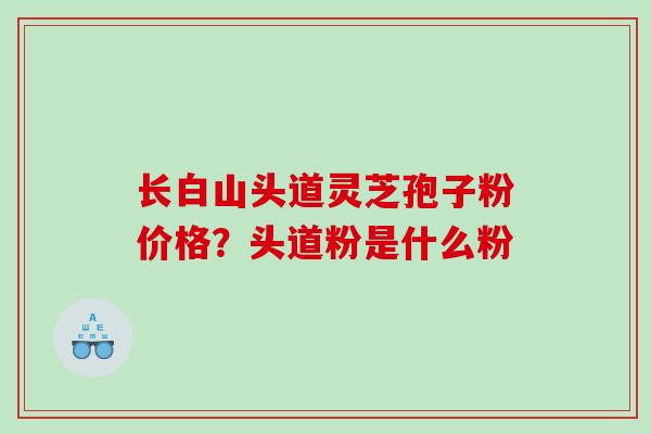 长白山头道灵芝孢子粉价格？头道粉是什么粉