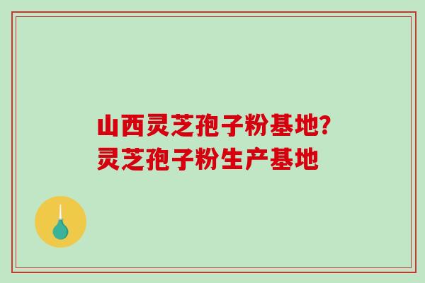 山西灵芝孢子粉基地？灵芝孢子粉生产基地