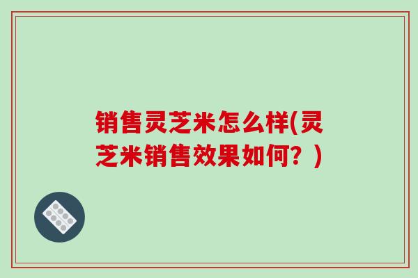 销售灵芝米怎么样(灵芝米销售效果如何？)