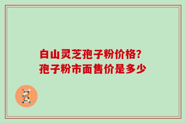 白山灵芝孢子粉价格？孢子粉市面售价是多少