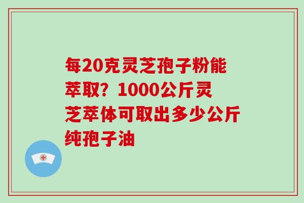 每20克灵芝孢子粉能萃取？1000公斤灵芝萃体可取出多少公斤纯孢子油
