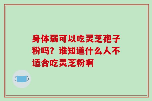 身体弱可以吃灵芝孢子粉吗?谁知道什么人不适合吃灵芝粉啊 身体弱可以吃灵芝孢子粉吗?谁知道什么人不适合吃灵芝粉啊