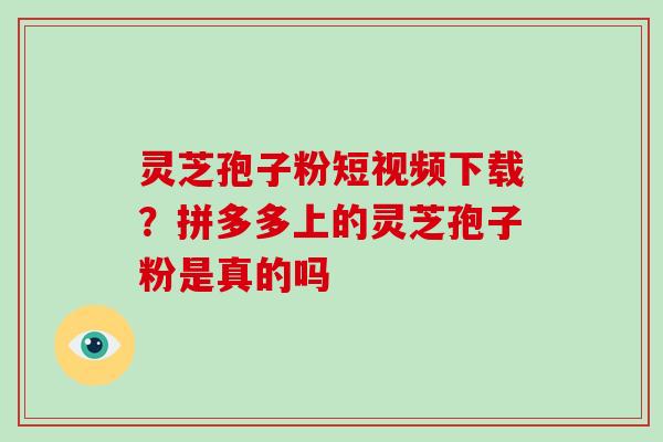 灵芝孢子粉短视频下载?拼多多上的灵芝孢子粉是真的吗 灵芝孢子粉短视频下载?拼多多上的灵芝孢子粉是真的吗