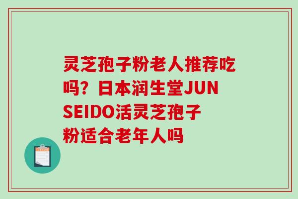 灵芝孢子粉老人推荐吃吗？日本润生堂JUNSEIDO活灵芝孢子粉适合老年人吗