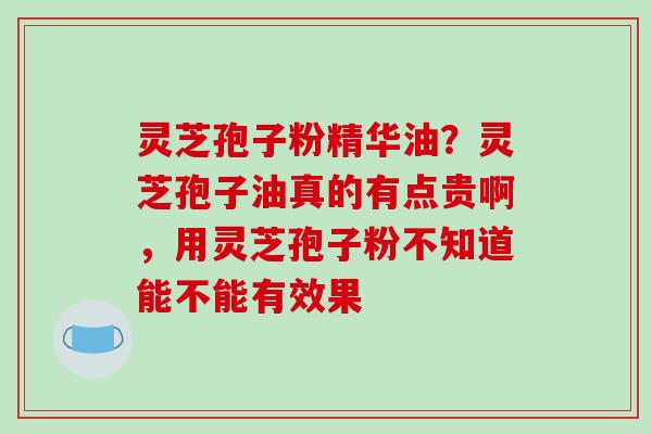 灵芝孢子粉精华油？灵芝孢子油真的有点贵啊，用灵芝孢子粉不知道能不能有效果