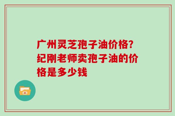 广州灵芝孢子油价格？纪刚老师卖孢子油的价格是多少钱