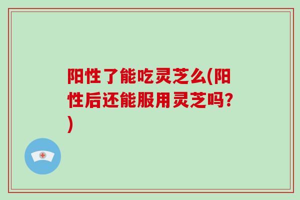 阳性了能吃灵芝么(阳性后还能服用灵芝吗？)