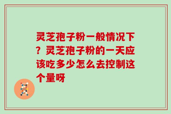 灵芝孢子粉一般情况下？灵芝孢子粉的一天应该吃多少怎么去控制这个量呀
