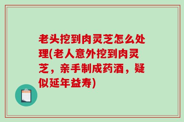 老头挖到肉灵芝怎么处理(老人意外挖到肉灵芝,亲手制成药酒,疑似延年益寿) 老头挖到肉灵芝怎么处理(老人意外挖到肉灵芝,亲手制成药酒,疑似延年益寿)