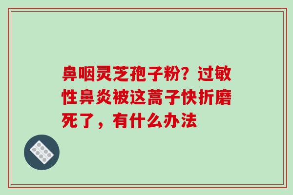 鼻咽灵芝孢子粉?性被这蒿子快折磨死了,有什么办法 鼻咽灵芝孢子粉?性被这蒿子快折磨死了,有什么办法