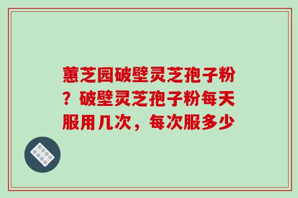 蕙芝园破壁灵芝孢子粉？破壁灵芝孢子粉每天服用几次，每次服多少
