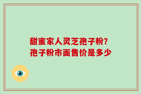 甜蜜家人灵芝孢子粉？孢子粉市面售价是多少
