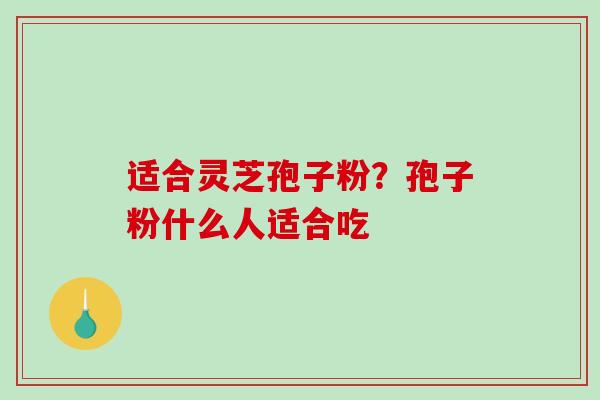 适合灵芝孢子粉?孢子粉什么人适合吃 适合灵芝孢子粉?孢子粉什么人适合吃