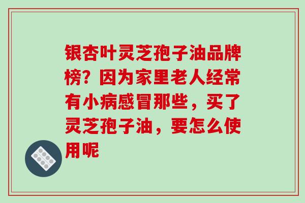 银杏叶灵芝孢子油品牌榜？因为家里老人经常有小那些，买了灵芝孢子油，要怎么使用呢