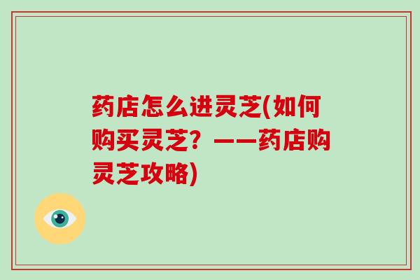 药店怎么进灵芝(如何购买灵芝？——药店购灵芝攻略)