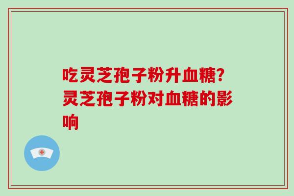 吃灵芝孢子粉升?灵芝孢子粉对的影响 吃灵芝孢子粉升?灵芝孢子粉对的影响