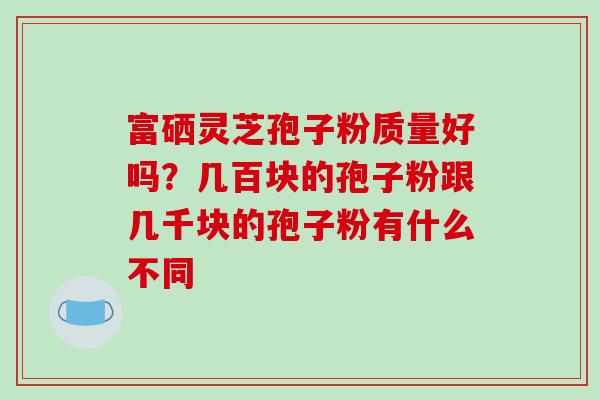 富硒灵芝孢子粉质量好吗？几百块的孢子粉跟几千块的孢子粉有什么不同
