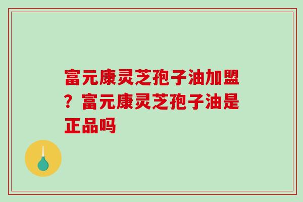 富元康灵芝孢子油加盟？富元康灵芝孢子油是正品吗